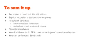 To sum it up
● Recursion is hard, but it is ubiquitous
● Explicit recursion is tedious & error-prone
● Recursion schemas
○ set of composable combinators
○ well defined in both academia & industry
● Fix point data types
● You don’t have to do FP to take advantage of recursion schemes
● You can be famous! Build stuff!
 