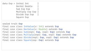 data Exp = IntVal Int |
DecVal Double |
Sum Exp Exp |
Multiply Exp Exp |
Divide Exp Exp |
Square Exp
sealed trait Exp
final case class IntValue(v: Int) extends Exp
final case class DecValue(v: Double) extends Exp
final case class Sum(exp1: Exp, exp2: Exp) extends Exp
final case class Multiply(exp1: Exp, exp2: Exp) extends Exp
final case class Divide(exp1: Exp, exp2: Exp) extends Exp
final case class Square(exp: Exp) extends Exp
 