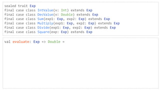 sealed trait Exp
final case class IntValue(v: Int) extends Exp
final case class DecValue(v: Double) extends Exp
final case class Sum(exp1: Exp, exp2: Exp) extends Exp
final case class Multiply(exp1: Exp, exp2: Exp) extends Exp
final case class Divide(exp1: Exp, exp2: Exp) extends Exp
final case class Square(exp: Exp) extends Exp
val evaluate: Exp => Double =
 