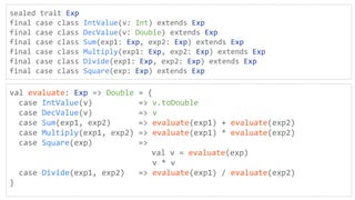 sealed trait Exp
final case class IntValue(v: Int) extends Exp
final case class DecValue(v: Double) extends Exp
final case class Sum(exp1: Exp, exp2: Exp) extends Exp
final case class Multiply(exp1: Exp, exp2: Exp) extends Exp
final case class Divide(exp1: Exp, exp2: Exp) extends Exp
final case class Square(exp: Exp) extends Exp
val evaluate: Exp => Double = {
case IntValue(v) => v.toDouble
case DecValue(v) => v
case Sum(exp1, exp2) => evaluate(exp1) + evaluate(exp2)
case Multiply(exp1, exp2) => evaluate(exp1) * evaluate(exp2)
case Square(exp) =>
val v = evaluate(exp)
v * v
case Divide(exp1, exp2) => evaluate(exp1) / evaluate(exp2)
}
 