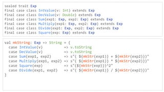 sealed trait Exp
final case class IntValue(v: Int) extends Exp
final case class DecValue(v: Double) extends Exp
final case class Sum(exp1: Exp, exp2: Exp) extends Exp
final case class Multiply(exp1: Exp, exp2: Exp) extends Exp
final case class Divide(exp1: Exp, exp2: Exp) extends Exp
final case class Square(exp: Exp) extends Exp
val mkString: Exp => String = {
case IntValue(v) => v.toString
case DecValue(v) => v.toString
case Sum(exp1, exp2) => s"( ${mkStr(exp1)} + ${mkStr(exp2)})"
case Multiply(exp1, exp2) => s"( ${mkStr(exp1)} * ${mkStr(exp2)})"
case Square(exp) => s"(${mkStr(exp)})^2"
case Divide(exp1, exp2) => s"( ${mkStr(exp1)} / ${mkStr(exp2)})"
}
 