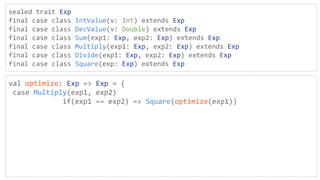 sealed trait Exp
final case class IntValue(v: Int) extends Exp
final case class DecValue(v: Double) extends Exp
final case class Sum(exp1: Exp, exp2: Exp) extends Exp
final case class Multiply(exp1: Exp, exp2: Exp) extends Exp
final case class Divide(exp1: Exp, exp2: Exp) extends Exp
final case class Square(exp: Exp) extends Exp
val optimize: Exp => Exp = {
case Multiply(exp1, exp2)
if(exp1 == exp2) => Square(optimize(exp1))
 