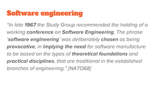 Software engineering
“In late 1967 the Study Group recommended the holding of a
working conference on Software Engineering. The phrase
‘software engineering’ was deliberately chosen as being
provocative, in implying the need for software manufacture
to be based on the types of theoretical foundations and
practical disciplines, that are traditional in the established
branches of engineering.” [NATO68]
 