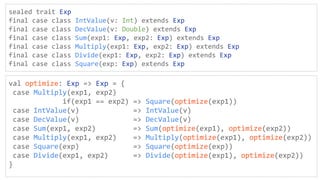 sealed trait Exp
final case class IntValue(v: Int) extends Exp
final case class DecValue(v: Double) extends Exp
final case class Sum(exp1: Exp, exp2: Exp) extends Exp
final case class Multiply(exp1: Exp, exp2: Exp) extends Exp
final case class Divide(exp1: Exp, exp2: Exp) extends Exp
final case class Square(exp: Exp) extends Exp
val optimize: Exp => Exp = {
case Multiply(exp1, exp2)
if(exp1 == exp2) => Square(optimize(exp1))
case IntValue(v) => IntValue(v)
case DecValue(v) => DecValue(v)
case Sum(exp1, exp2) => Sum(optimize(exp1), optimize(exp2))
case Multiply(exp1, exp2) => Multiply(optimize(exp1), optimize(exp2))
case Square(exp) => Square(optimize(exp))
case Divide(exp1, exp2) => Divide(optimize(exp1), optimize(exp2))
}
 