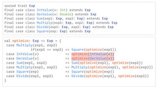 sealed trait Exp
final case class IntValue(v: Int) extends Exp
final case class DecValue(v: Double) extends Exp
final case class Sum(exp1: Exp, exp2: Exp) extends Exp
final case class Multiply(exp1: Exp, exp2: Exp) extends Exp
final case class Divide(exp1: Exp, exp2: Exp) extends Exp
final case class Square(exp: Exp) extends Exp
val optimize: Exp => Exp = {
case Multiply(exp1, exp2)
if(exp1 == exp2) => Square(optimize(exp1))
case IntValue(v) => optimize(IntValue(v))
case DecValue(v) => optimize(DecValue(v))
case Sum(exp1, exp2) => Sum(optimize(exp1), optimize(exp2))
case Multiply(exp1, exp2) => Multiply(optimize(exp1), optimize(exp2))
case Square(exp) => Square(optimize(exp))
case Divide(exp1, exp2) => Divide(optimize(exp1), optimize(exp2))
}
 
