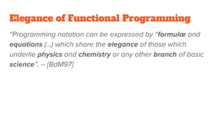Elegance of Functional Programming
“Programming notation can be expressed by “formulæ and
equations (...) which share the elegance of those which
underlie physics and chemistry or any other branch of basic
science”. -- [BdM97]
 