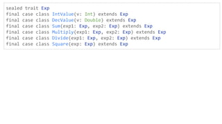sealed trait Exp
final case class IntValue(v: Int) extends Exp
final case class DecValue(v: Double) extends Exp
final case class Sum(exp1: Exp, exp2: Exp) extends Exp
final case class Multiply(exp1: Exp, exp2: Exp) extends Exp
final case class Divide(exp1: Exp, exp2: Exp) extends Exp
final case class Square(exp: Exp) extends Exp
 