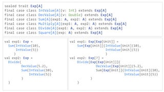 sealed trait Exp[A]
final case class IntValue[A](v: Int) extends Exp[A]
final case class DecValue[A](v: Double) extends Exp[A]
final case class Sum[A](exp1: A, exp2: A) extends Exp[A]
final case class Multiply[A](exp1: A, exp2: A) extends Exp[A]
final case class Divide[A](exp1: A, exp2: A) extends Exp[A]
final case class Square[A](exp: A) extends Exp[A]
val exp1: Exp =
Sum(IntValue(10),
IntValue(5))
)
val exp2: Exp =
Divide(
DecValue(5.2),
Sum(IntValue(10),
IntValue(5))
)
)
val exp1: Exp[Exp[Unit]] =
Sum[Exp[Unit]](IntValue[Unit](10),
IntValue[Unit](5))
)
val exp2: Exp[?] =
Divide[Exp[Exp[Unit]]](
DecValue[Exp[Unit]](5.2),
Sum[Exp[Unit]](IntValue[Unit](10),
IntValue[Unit](5))
)
)
 