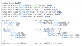 sealed trait Exp[A]
final case class IntValue[A](v: Int) extends Exp[A]
final case class DecValue[A](v: Double) extends Exp[A]
final case class Sum[A](exp1: A, exp2: A) extends Exp[A]
final case class Multiply[A](exp1: A, exp2: A) extends Exp[A]
final case class Divide[A](exp1: A, exp2: A) extends Exp[A]
final case class Square[A](exp: A) extends Exp[A]
val exp1: Exp =
Sum(IntValue(10),
IntValue(5))
)
val exp2: Exp =
Divide(
DecValue(5.2),
Sum(IntValue(10),
IntValue(5))
)
)
val exp3: Exp = from(input)
val exp1: Exp[Exp[Unit]] =
Sum[Exp[Unit]](IntValue[Unit](10),
IntValue[Unit](5))
)
val exp2: Exp[Exp[Exp[Unit]]] =
Divide[Exp[Exp[Unit]]](
DecValue[Exp[Unit]](5.2),
Sum[Exp[Unit]](IntValue[Unit](10),
IntValue[Unit](5))
)
)
val exp3: Exp[?] = from(input)
 
