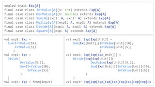 sealed trait Exp[A]
final case class IntValue[A](v: Int) extends Exp[A]
final case class DecValue[A](v: Double) extends Exp[A]
final case class Sum[A](exp1: A, exp2: A) extends Exp[A]
final case class Multiply[A](exp1: A, exp2: A) extends Exp[A]
final case class Divide[A](exp1: A, exp2: A) extends Exp[A]
final case class Square[A](exp: A) extends Exp[A]
val exp1: Exp =
Sum(IntValue(10),
IntValue(5))
)
val exp2: Exp =
Divide(
DecValue(5.2),
Sum(IntValue(10),
IntValue(5))
)
)
val exp3: Exp = from(input)
val exp1: Exp[Exp[Unit]] =
Sum[Exp[Unit]](IntValue[Unit](10),
IntValue[Unit](5))
)
val exp2: Exp[Exp[Exp[Unit]]] =
Divide[Exp[Exp[Unit]]](
DecValue[Exp[Unit]](5.2),
Sum[Exp[Unit]](IntValue[Unit](10),
IntValue[Unit](5))
)
)
val exp3: Exp[Exp[Exp[Exp[Exp[Exp[Exp[Exp[Exp[Ex
 