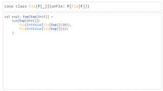 case class Fix[F[_]](unFix: F[Fix[F]])
val exp1: Exp[Exp[Unit]] =
Sum[Exp[Unit]](
Fix(IntValue[Fix[Exp]](10)),
Fix(IntValue[Fix[Exp]](5))
)
 