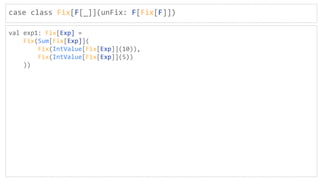 case class Fix[F[_]](unFix: F[Fix[F]])
val exp1: Fix[Exp] =
Fix(Sum[Fix[Exp]](
Fix(IntValue[Fix[Exp]](10)),
Fix(IntValue[Fix[Exp]](5))
))
 