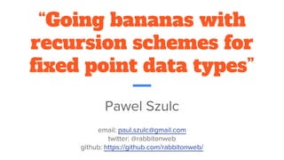 “Going bananas with
recursion schemes for
fixed point data types”
Pawel Szulc
email: paul.szulc@gmail.com
twitter: @rabbitonweb
github: https://github.com/rabbitonweb/
 