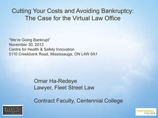 1
Cutting Your Costs and Avoiding Bankruptcy:
The Case for the Virtual Law Office
“We’re Going Bankrupt”
November 30, 2013
Centre for Health & Safety Innovation
5110 Creekbank Road, Mississauga, ON L4W 0A1
Omar Ha-Redeye
Lawyer, Fleet Street Law
Contract Faculty, Centennial College
 