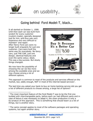 on usability…
Going behind Ford Model-T, black…
It all started on October 1, 1908.
Until then each car was built from
scratch for every customer
(custom-made), specially designed
just for him, and thus was very
expensive and very difficult to
maintain1 and repair.
After Henry Ford cars were no
longer built singularly for just one
customer. Cars were built the
same way for everybody. No fancy
cars; just THE CAR, just one
design, identical features and
even the same colour, black.
This was a big success. But slowly
things changed.
We now have the possibility of
choosing the car we like more
among the available ones and we
may choose among a lot of
different options.
This approach is common to most of the products and services offered on the
market, but, oddly enough, NOT in most of the internet based services2.
The last time you asked your bank to buy an home banking service did you get
a list of different products to choose among, a large list of options?
The most important feature of the Ford Model-T was to be the first one
builded with interchangeable parts, before each car had different parts and in
case of failure it was necessary to adapt it, the chain production is only a
by-product of this approach. This is something that should teach us a lot of
things, but is another story.
1

The same concept applies to most of the software packages and operating
systems, but again another story.
2

 December 6th, 2013 ­ page 1 of 2

 