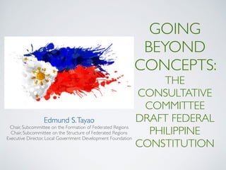 GOING
BEYOND
CONCEPTS:
THE
CONSULTATIVE
COMMITTEE
DRAFT FEDERAL
PHILIPPINE
CONSTITUTION
Edmund S.Tayao
Chair, Subcommittee on the Formation of Federated Regions
Chair, Subcommittee on the Structure of Federated Regions
Executive Director, Local Government Development Foundation
 