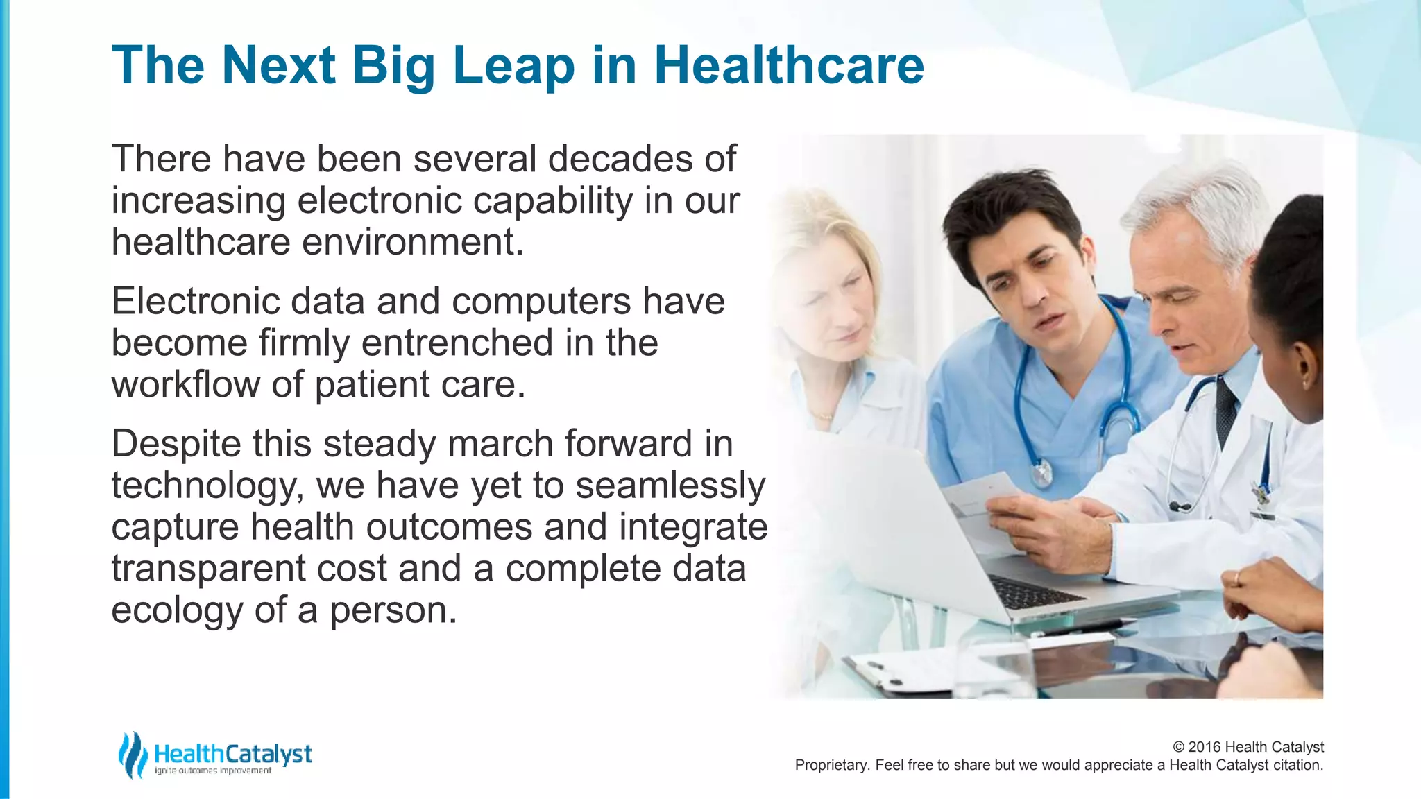 © 2016 Health Catalyst
Proprietary. Feel free to share but we would appreciate a Health Catalyst citation.
The Next Big Leap in Healthcare
There have been several decades of
increasing electronic capability in our
healthcare environment.
Electronic data and computers have
become firmly entrenched in the
workflow of patient care.
Despite this steady march forward in
technology, we have yet to seamlessly
capture health outcomes and integrate
transparent cost and a complete data
ecology of a person.
 