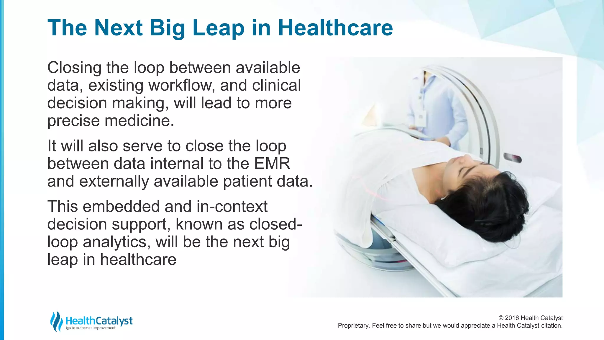 © 2016 Health Catalyst
Proprietary. Feel free to share but we would appreciate a Health Catalyst citation.
The Next Big Leap in Healthcare
Closing the loop between available
data, existing workflow, and clinical
decision making, will lead to more
precise medicine.
It will also serve to close the loop
between data internal to the EMR
and externally available patient data.
This embedded and in-context
decision support, known as closed-
loop analytics, will be the next big
leap in healthcare
 