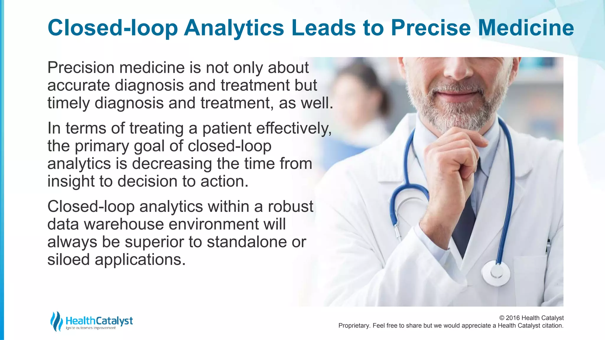© 2016 Health Catalyst
Proprietary. Feel free to share but we would appreciate a Health Catalyst citation.
Closed-loop Analytics Leads to Precise Medicine
Precision medicine is not only about
accurate diagnosis and treatment but
timely diagnosis and treatment, as well.
In terms of treating a patient effectively,
the primary goal of closed-loop
analytics is decreasing the time from
insight to decision to action.
Closed-loop analytics within a robust
data warehouse environment will
always be superior to standalone or
siloed applications.
 