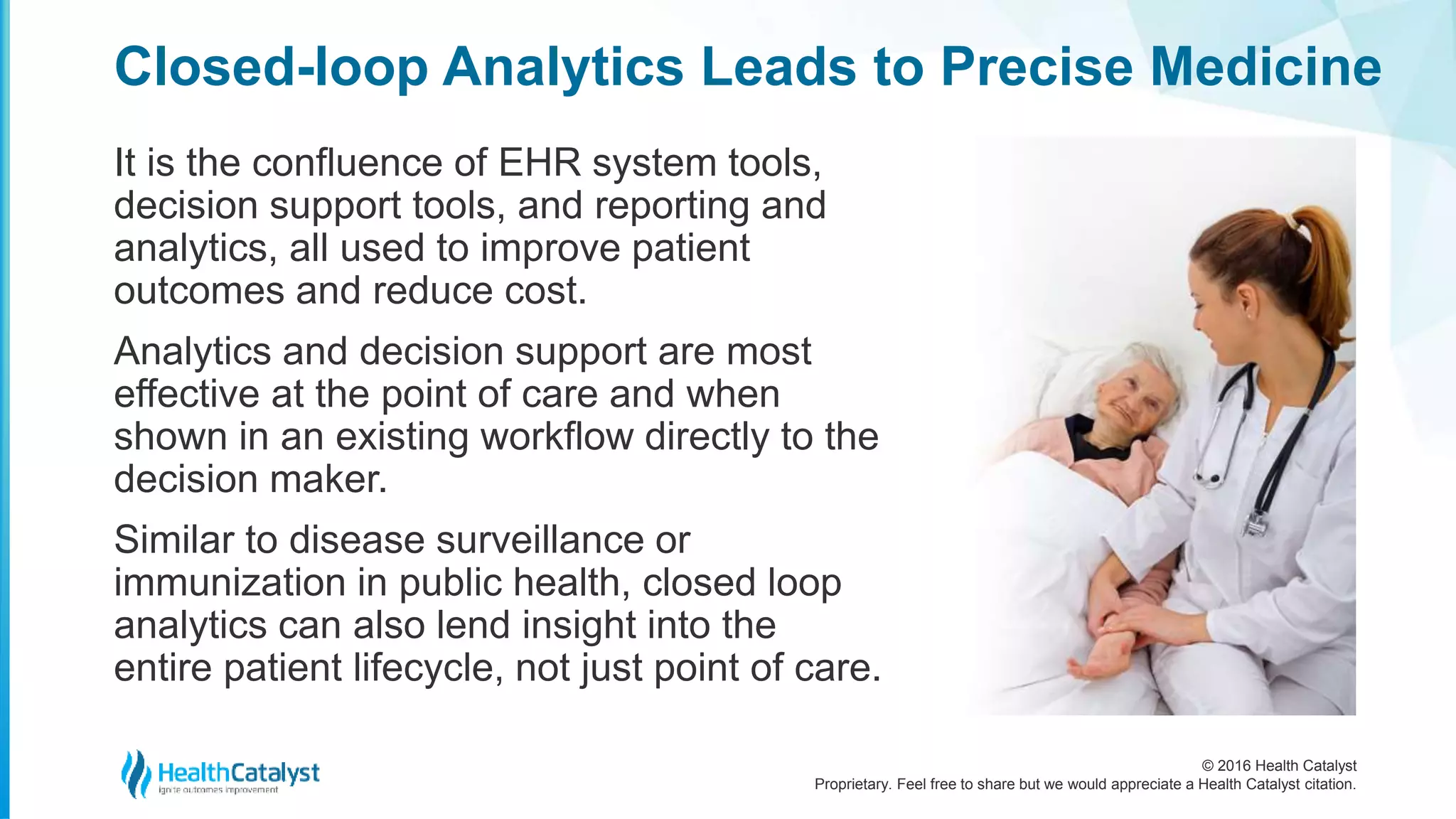 © 2016 Health Catalyst
Proprietary. Feel free to share but we would appreciate a Health Catalyst citation.
Closed-loop Analytics Leads to Precise Medicine
It is the confluence of EHR system tools,
decision support tools, and reporting and
analytics, all used to improve patient
outcomes and reduce cost.
Analytics and decision support are most
effective at the point of care and when
shown in an existing workflow directly to the
decision maker.
Similar to disease surveillance or
immunization in public health, closed loop
analytics can also lend insight into the
entire patient lifecycle, not just point of care.
 