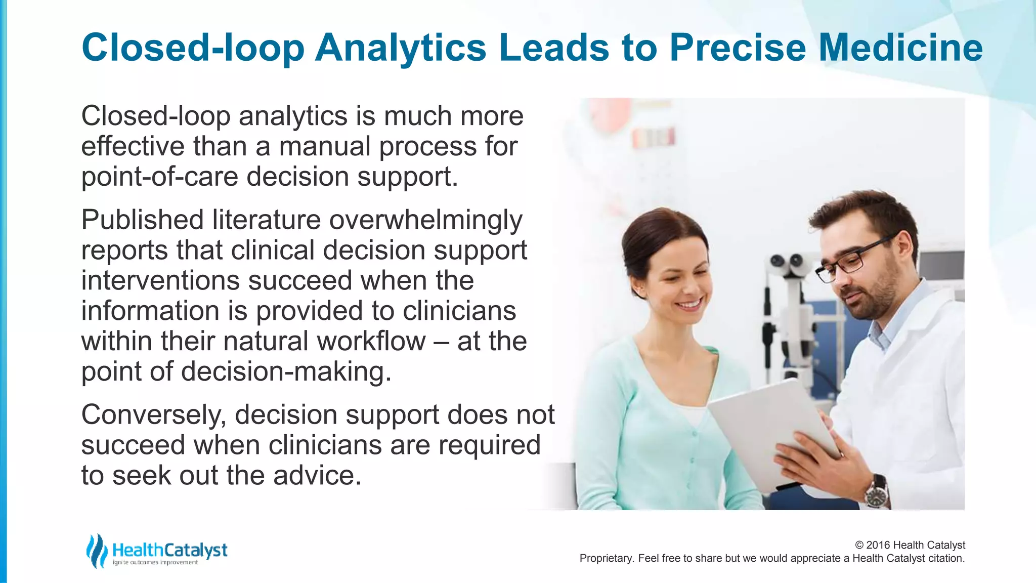 © 2016 Health Catalyst
Proprietary. Feel free to share but we would appreciate a Health Catalyst citation.
Closed-loop Analytics Leads to Precise Medicine
Closed-loop analytics is much more
effective than a manual process for
point-of-care decision support.
Published literature overwhelmingly
reports that clinical decision support
interventions succeed when the
information is provided to clinicians
within their natural workflow – at the
point of decision-making.
Conversely, decision support does not
succeed when clinicians are required
to seek out the advice.
 