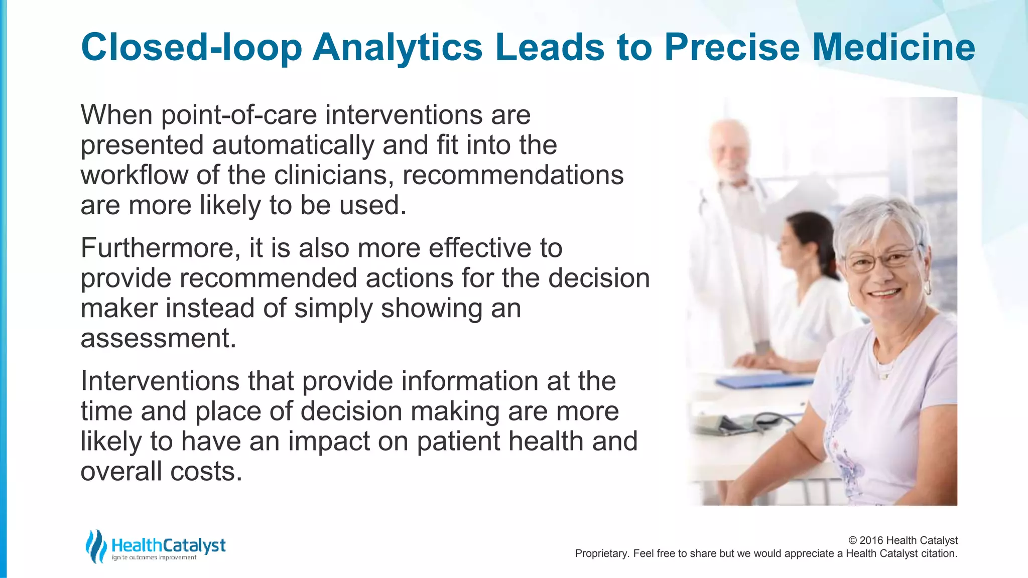 © 2016 Health Catalyst
Proprietary. Feel free to share but we would appreciate a Health Catalyst citation.
Closed-loop Analytics Leads to Precise Medicine
When point-of-care interventions are
presented automatically and fit into the
workflow of the clinicians, recommendations
are more likely to be used.
Furthermore, it is also more effective to
provide recommended actions for the decision
maker instead of simply showing an
assessment.
Interventions that provide information at the
time and place of decision making are more
likely to have an impact on patient health and
overall costs.
 