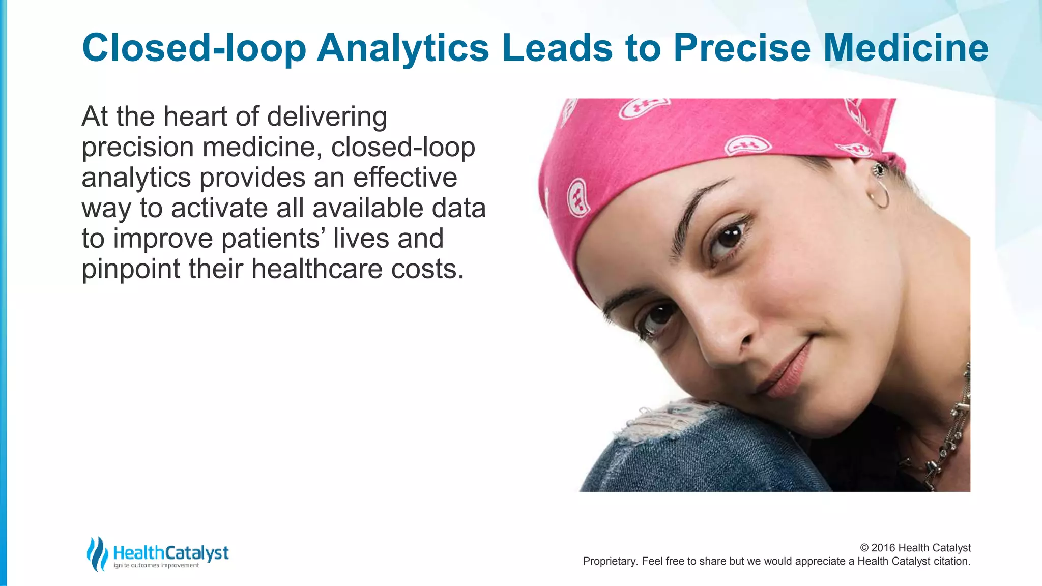 © 2016 Health Catalyst
Proprietary. Feel free to share but we would appreciate a Health Catalyst citation.
Closed-loop Analytics Leads to Precise Medicine
At the heart of delivering
precision medicine, closed-loop
analytics provides an effective
way to activate all available data
to improve patients’ lives and
pinpoint their healthcare costs.
 