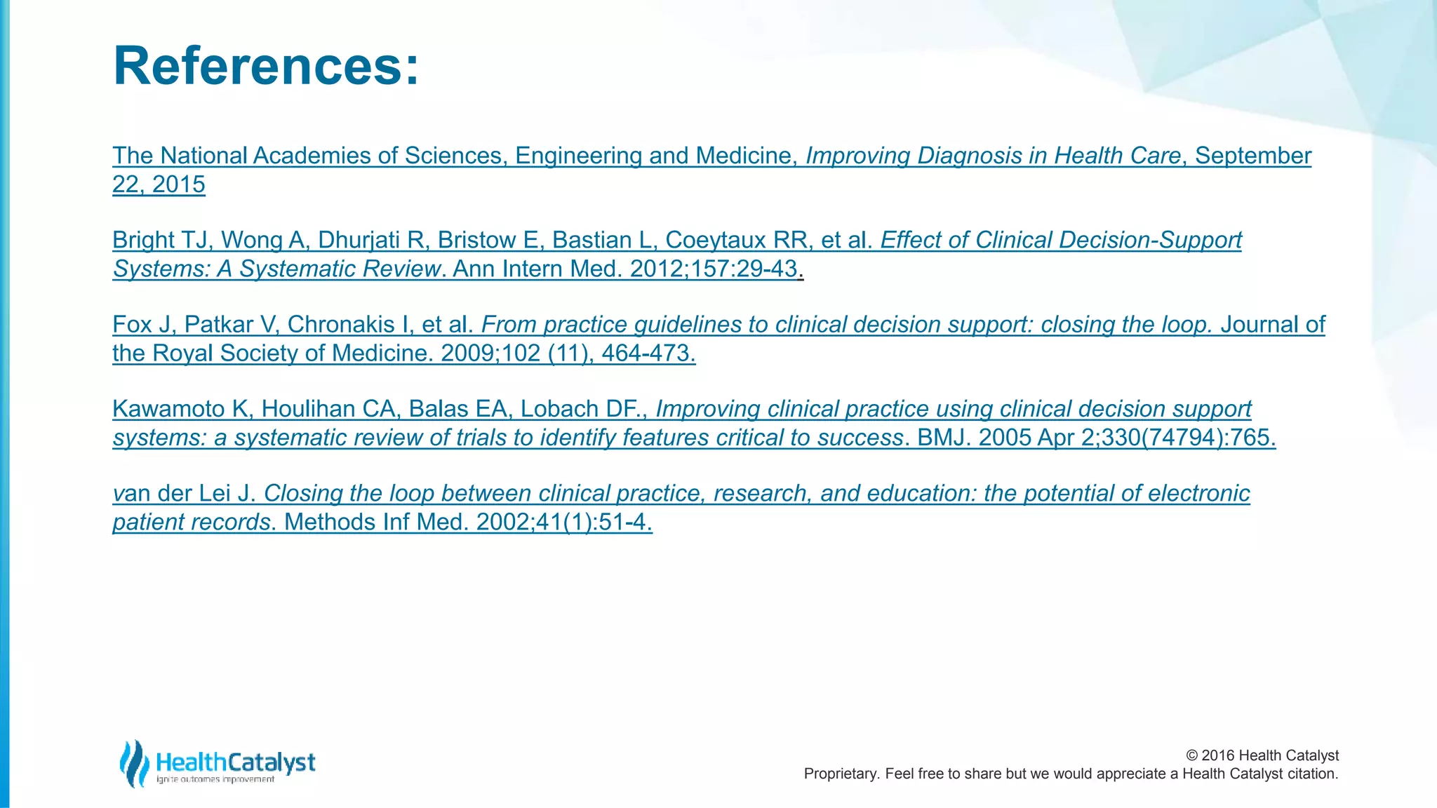 © 2016 Health Catalyst
Proprietary. Feel free to share but we would appreciate a Health Catalyst citation.
References:
The National Academies of Sciences, Engineering and Medicine, Improving Diagnosis in Health Care, September
22, 2015
Bright TJ, Wong A, Dhurjati R, Bristow E, Bastian L, Coeytaux RR, et al. Effect of Clinical Decision-Support
Systems: A Systematic Review. Ann Intern Med. 2012;157:29-43.
Fox J, Patkar V, Chronakis I, et al. From practice guidelines to clinical decision support: closing the loop. Journal of
the Royal Society of Medicine. 2009;102 (11), 464-473.
Kawamoto K, Houlihan CA, Balas EA, Lobach DF., Improving clinical practice using clinical decision support
systems: a systematic review of trials to identify features critical to success. BMJ. 2005 Apr 2;330(74794):765.
van der Lei J. Closing the loop between clinical practice, research, and education: the potential of electronic
patient records. Methods Inf Med. 2002;41(1):51-4.
 