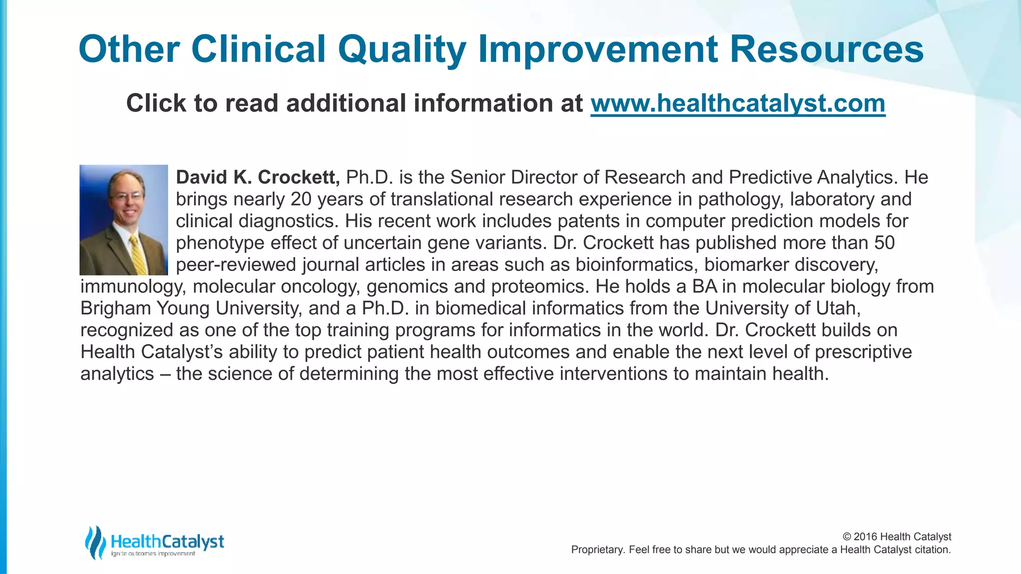 © 2016 Health Catalyst
Proprietary. Feel free to share but we would appreciate a Health Catalyst citation.
David K. Crockett, Ph.D. is the Senior Director of Research and Predictive Analytics. He
brings nearly 20 years of translational research experience in pathology, laboratory and
clinical diagnostics. His recent work includes patents in computer prediction models for
phenotype effect of uncertain gene variants. Dr. Crockett has published more than 50
peer-reviewed journal articles in areas such as bioinformatics, biomarker discovery,
immunology, molecular oncology, genomics and proteomics. He holds a BA in molecular biology from
Brigham Young University, and a Ph.D. in biomedical informatics from the University of Utah,
recognized as one of the top training programs for informatics in the world. Dr. Crockett builds on
Health Catalyst’s ability to predict patient health outcomes and enable the next level of prescriptive
analytics – the science of determining the most effective interventions to maintain health.
Other Clinical Quality Improvement Resources
Click to read additional information at www.healthcatalyst.com
 