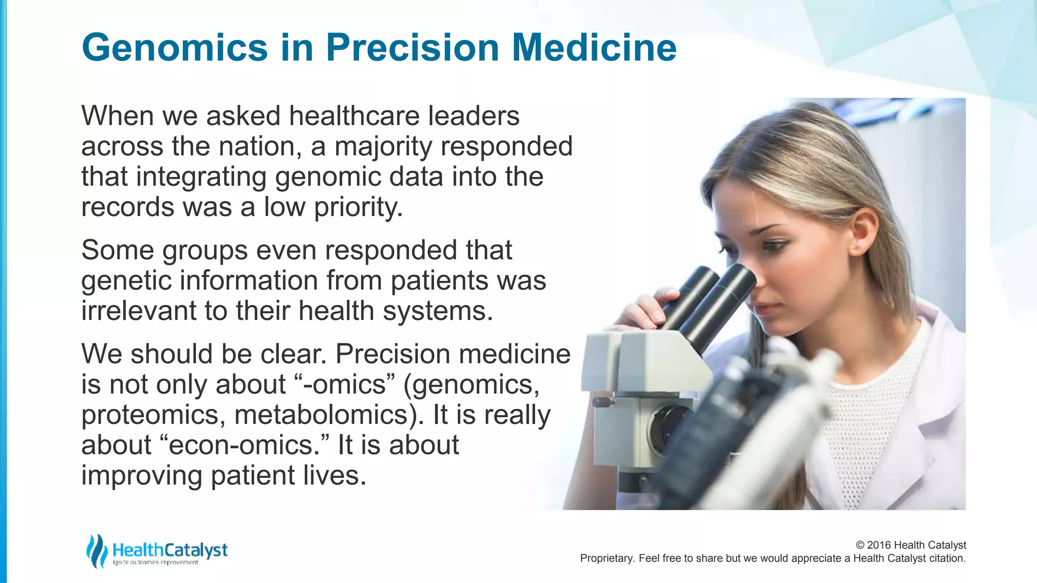 © 2016 Health Catalyst
Proprietary. Feel free to share but we would appreciate a Health Catalyst citation.
Genomics in Precision Medicine
When we asked healthcare leaders
across the nation, a majority responded
that integrating genomic data into the
records was a low priority.
Some groups even responded that
genetic information from patients was
irrelevant to their health systems.
We should be clear. Precision medicine
is not only about “-omics” (genomics,
proteomics, metabolomics). It is really
about “econ-omics.” It is about
improving patient lives.
 