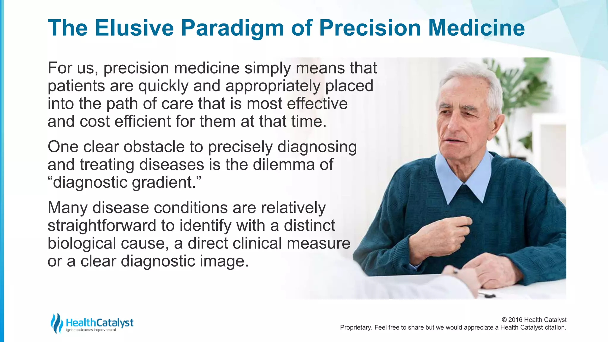 © 2016 Health Catalyst
Proprietary. Feel free to share but we would appreciate a Health Catalyst citation.
The Elusive Paradigm of Precision Medicine
For us, precision medicine simply means that
patients are quickly and appropriately placed
into the path of care that is most effective
and cost efficient for them at that time.
One clear obstacle to precisely diagnosing
and treating diseases is the dilemma of
“diagnostic gradient.”
Many disease conditions are relatively
straightforward to identify with a distinct
biological cause, a direct clinical measure
or a clear diagnostic image.
 