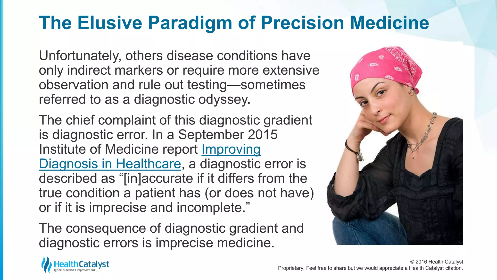 © 2016 Health Catalyst
Proprietary. Feel free to share but we would appreciate a Health Catalyst citation.
The Elusive Paradigm of Precision Medicine
Unfortunately, others disease conditions have
only indirect markers or require more extensive
observation and rule out testing—sometimes
referred to as a diagnostic odyssey.
The chief complaint of this diagnostic gradient
is diagnostic error. In a September 2015
Institute of Medicine report Improving
Diagnosis in Healthcare, a diagnostic error is
described as “[in]accurate if it differs from the
true condition a patient has (or does not have)
or if it is imprecise and incomplete.”
The consequence of diagnostic gradient and
diagnostic errors is imprecise medicine.
 