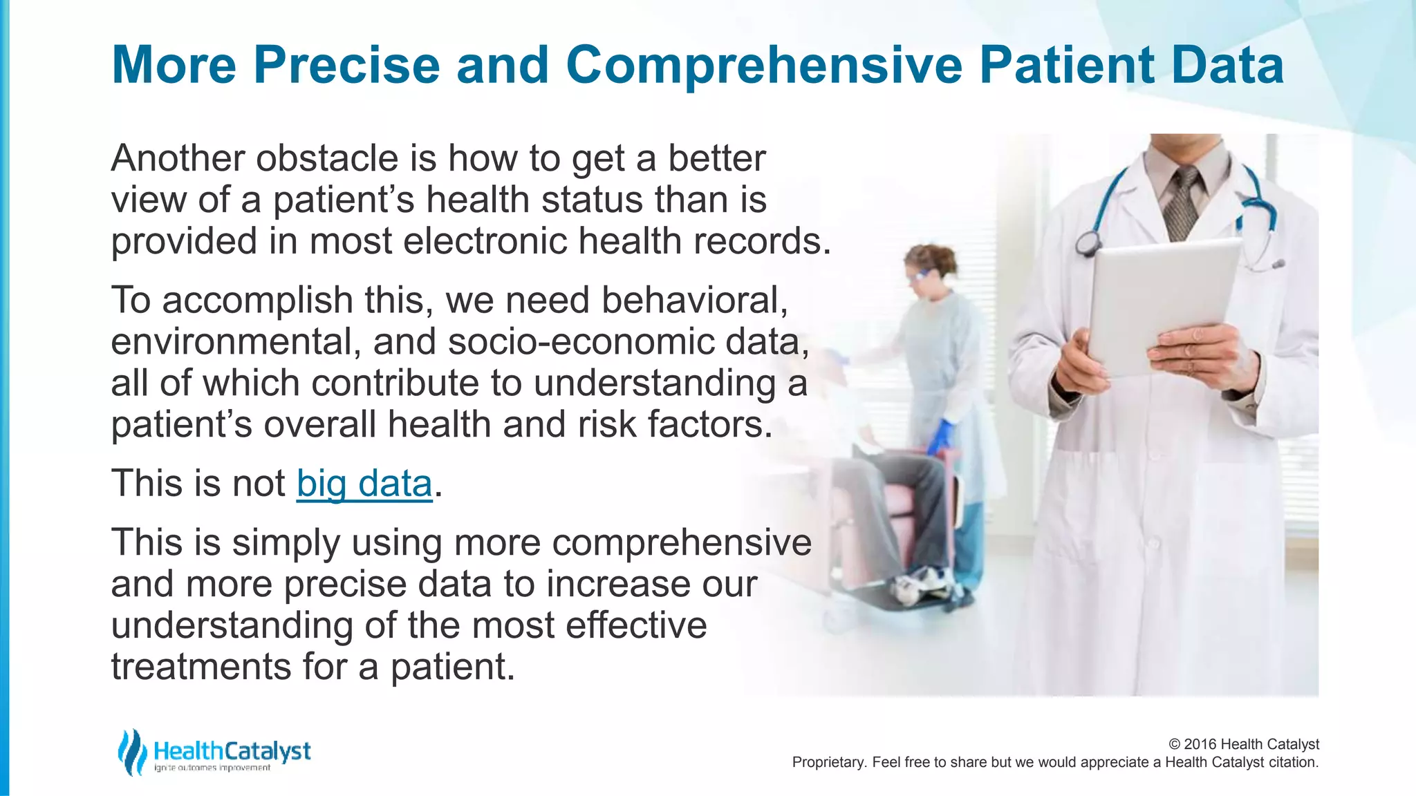 © 2016 Health Catalyst
Proprietary. Feel free to share but we would appreciate a Health Catalyst citation.
More Precise and Comprehensive Patient Data
Another obstacle is how to get a better
view of a patient’s health status than is
provided in most electronic health records.
To accomplish this, we need behavioral,
environmental, and socio-economic data,
all of which contribute to understanding a
patient’s overall health and risk factors.
This is not big data.
This is simply using more comprehensive
and more precise data to increase our
understanding of the most effective
treatments for a patient.
 