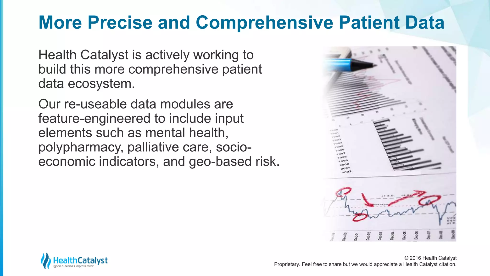© 2016 Health Catalyst
Proprietary. Feel free to share but we would appreciate a Health Catalyst citation.
More Precise and Comprehensive Patient Data
Health Catalyst is actively working to
build this more comprehensive patient
data ecosystem.
Our re-useable data modules are
feature-engineered to include input
elements such as mental health,
polypharmacy, palliative care, socio-
economic indicators, and geo-based risk.
 