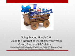 By Michael Petrie




        Going Beyond Google 2.0:
Using the internet to investigate your Work
      Comp, Auto and P&C claims …
Michael Petrie, WCCC; Founder of “V.I.A.” and “DIGG-iT”; Director of Web
          Research and Development, Litigation Solutions, LLC
 