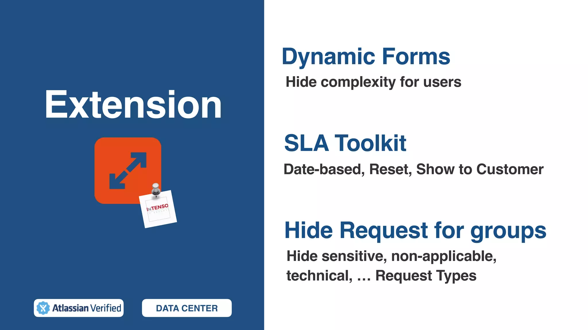 Extension
Hide Request for groups
Hide complexity for users
SLA Toolkit
Date-based, Reset, Show to Customer
Dynamic Forms
Hide sensitive, non-applicable,
technical, … Request Types
DATA CENTER
 