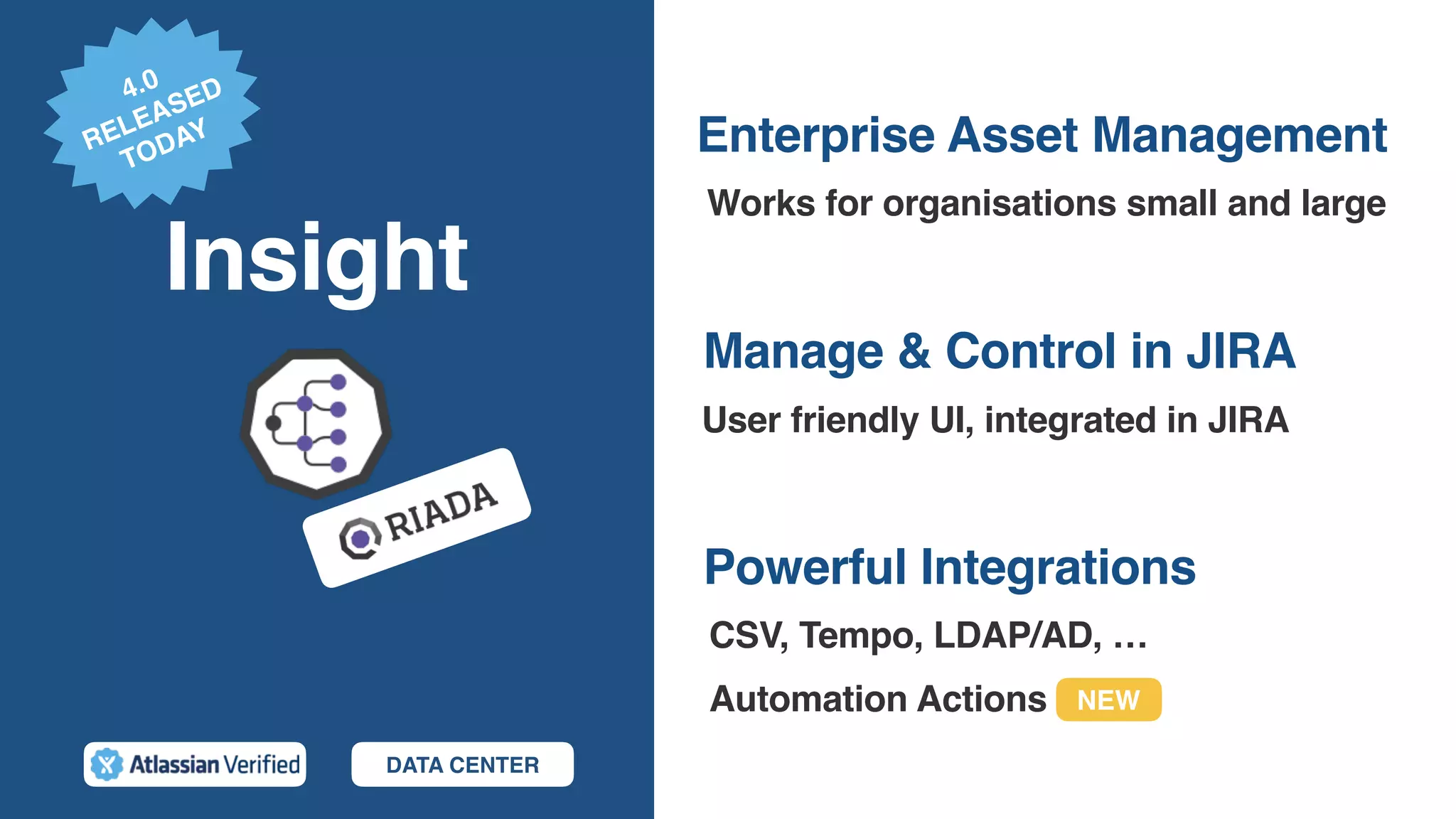 Insight
Powerful Integrations
Works for organisations small and large
Manage & Control in JIRA
User friendly UI, integrated in JIRA
Enterprise Asset Management
CSV, Tempo, LDAP/AD, …
Automation Actions
DATA CENTER
4.0
RELEASED
TODAY
NEW
 