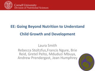 EE: Going Beyond Nutrition to Understand
Child Growth and Development
Laura Smith
Rebecca Stoltzfus,Francis Ngure, Brie
Reid, Gretel Pelto, Mduduzi Mbuya,
Andrew Prendergast, Jean Humphrey
Division of Nutritional Sciences
 
