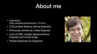 About me
• Uwe Korn
https://mastodon.social/@xhochy / @xhochy
• CTO at Data Science startup QuantCo
• Previously worked as a Data Engineer
• A lot of OSS, notably Apache {Arrow,
Parquet} and conda-forge
• PyData Südwest Co-Organizer
 
