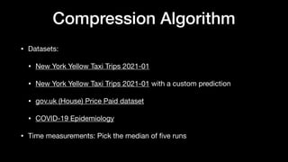 Compression Algorithm
• Datasets:
• New York Yellow Taxi Trips 2021-01
• New York Yellow Taxi Trips 2021-01 with a custom prediction
• gov.uk (House) Price Paid dataset
• COVID-19 Epidemiology
• Time measurements: Pick the median of
fi
ve runs
 