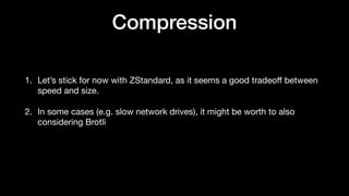 Compression
1. Let’s stick for now with ZStandard, as it seems a good tradeo
ff
between
speed and size.
2. In some cases (e.g. slow network drives), it might be worth to also
considering Brotli
 