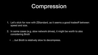 Compression
1. Let’s stick for now with ZStandard, as it seems a good tradeo
ff
between
speed and size.
2. In some cases (e.g. slow network drives), it might be worth to also
considering Brotli
• …but Brotli is relatively slow to decompress.
 
