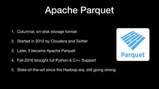 Apache Parquet
1. Columnar, on-disk storage format
2. Started in 2012 by Cloudera and Twitter
3. Later, it became Apache Parquet
4. Fall 2016 brought full Python & C++ Support
5. State-of-the-art since the Hadoop era, still going strong
 
