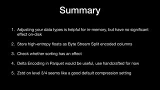 Summary
1. Adjusting your data types is helpful for in-memory, but have no signi
fi
cant
e
ff
ect on-disk
2. Store high-entropy
fl
oats as Byte Stream Split encoded columns
3. Check whether sorting has an e
ff
ect
4. Delta Encoding in Parquet would be useful, use handcrafted for now
5. Zstd on level 3/4 seems like a good default compression setting
 