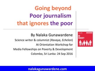 nalakagunawardene.com
Going beyond
Poor journalism
that ignores the poor
By Nalaka Gunawardene
Science writer & columnist (Ravaya, Echelon)
At Orientation Workshop for
Media Fellowships on Poverty & Development
Colombo, Sri Lanka: 24 Sep 2016
 