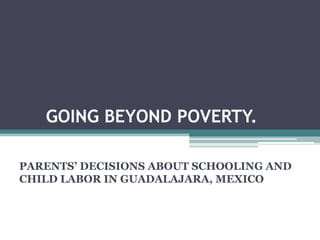 GOING BEYOND POVERTY.

PARENTS’ DECISIONS ABOUT SCHOOLING AND
CHILD LABOR IN GUADALAJARA, MEXICO
 