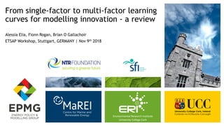 Environmental Research Institute
University College Cork
From single-factor to multi-factor learning
curves for modelling innovation - a review
Alessia Elia, Fionn Rogan, Brian O Gallachoir
ETSAP Workshop, Stuttgart, GERMANY | Nov 9th 2018
 