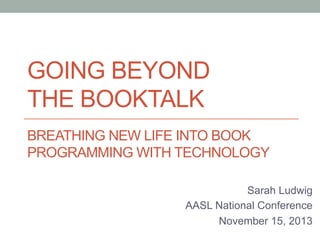 GOING BEYOND
THE BOOKTALK
BREATHING NEW LIFE INTO BOOK
PROGRAMMING WITH TECHNOLOGY
Sarah Ludwig
AASL National Conference
November 15, 2013

 