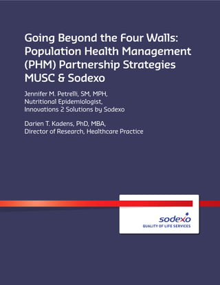 Going Beyond the Four Walls:
Population Health Management
(PHM) Partnership Strategies
MUSC & Sodexo
Jennifer M. Petrelli, SM, MPH,
Nutritional Epidemiologist,
Innovations 2 Solutions by Sodexo
Darien T. Kadens, PhD, MBA,
Director of Research, Healthcare Practice
 