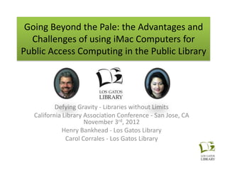 Going Beyond the Pale: the Advantages and
  Challenges of using iMac Computers for
Public Access Computing in the Public Library




           Defying Gravity - Libraries without Limits
   California Library Association Conference - San Jose, CA
                      November 3rd, 2012
              Henry Bankhead - Los Gatos Library
               Carol Corrales - Los Gatos Library
 
